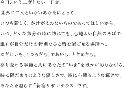 今日という二度とない一日が、<br> 世界に二人といないあなたにとって、いつも新しく、かけがえのないものであって欲しいから。いつ、どんな気分の時に訪れても、心地よい自然のそばで、誰もが自分だけの特別なひと時を過ごせる場所へ。にぎわいも、くつろぎも、であいも、ときめきも。移り変わる季節と共にあなたの”いま”を豊かに彩りながら、時に陽だまりのような優しで、時に心躍るような輝きで、あなたを照らす「新宿サザンテラス」です。