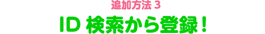 追加方法3　ID検索から登録！